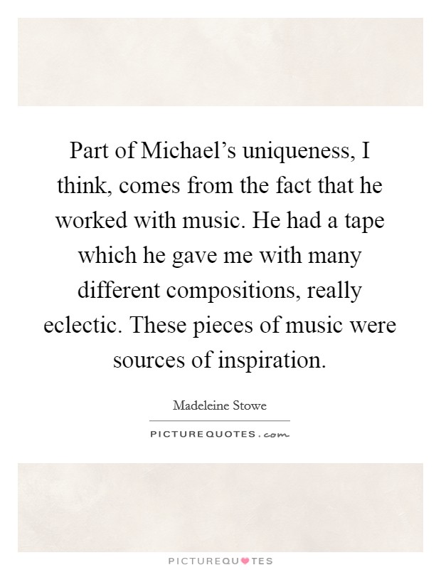 Part of Michael's uniqueness, I think, comes from the fact that he worked with music. He had a tape which he gave me with many different compositions, really eclectic. These pieces of music were sources of inspiration Picture Quote #1