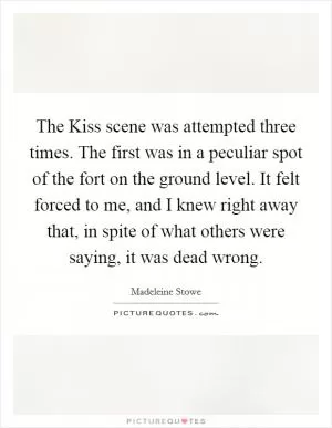 The Kiss scene was attempted three times. The first was in a peculiar spot of the fort on the ground level. It felt forced to me, and I knew right away that, in spite of what others were saying, it was dead wrong Picture Quote #1