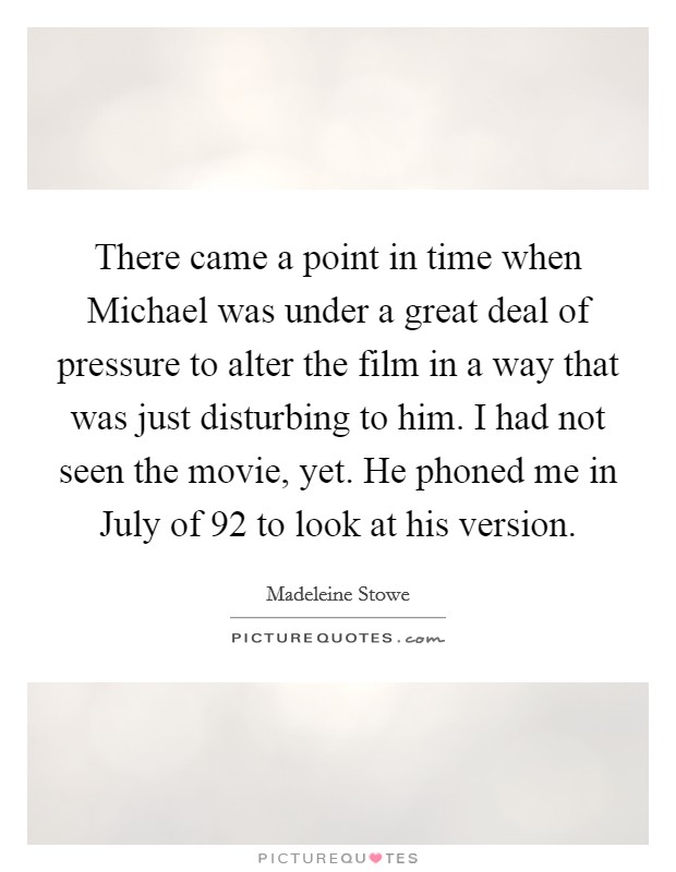 There came a point in time when Michael was under a great deal of pressure to alter the film in a way that was just disturbing to him. I had not seen the movie, yet. He phoned me in July of  92 to look at his version Picture Quote #1