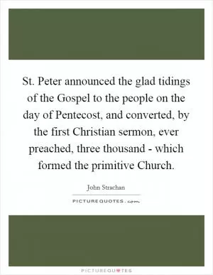 St. Peter announced the glad tidings of the Gospel to the people on the day of Pentecost, and converted, by the first Christian sermon, ever preached, three thousand - which formed the primitive Church Picture Quote #1