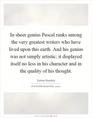 In sheer genius Pascal ranks among the very greatest writers who have lived upon this earth. And his genius was not simply artistic; it displayed itself no less in his character and in the quality of his thought Picture Quote #1