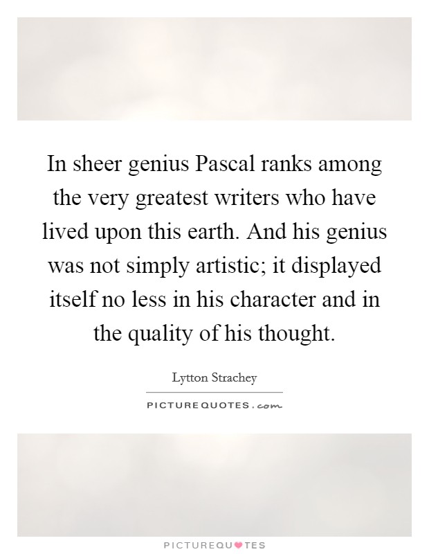 In sheer genius Pascal ranks among the very greatest writers who have lived upon this earth. And his genius was not simply artistic; it displayed itself no less in his character and in the quality of his thought Picture Quote #1