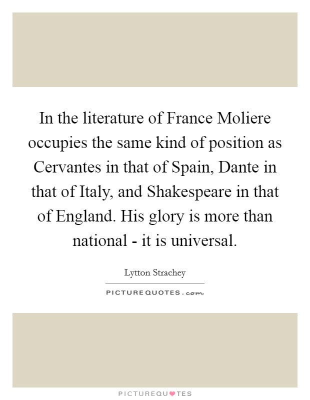 In the literature of France Moliere occupies the same kind of position as Cervantes in that of Spain, Dante in that of Italy, and Shakespeare in that of England. His glory is more than national - it is universal Picture Quote #1