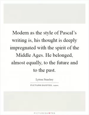 Modern as the style of Pascal’s writing is, his thought is deeply impregnated with the spirit of the Middle Ages. He belonged, almost equally, to the future and to the past Picture Quote #1