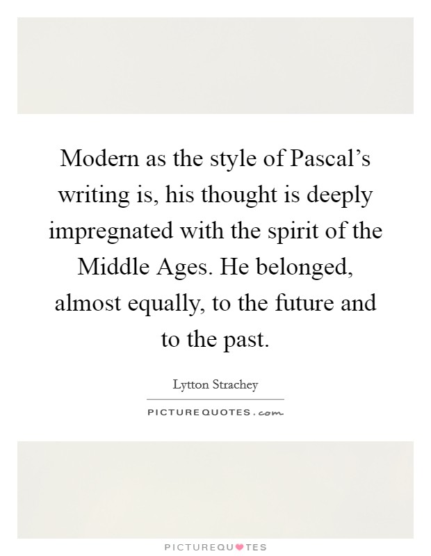 Modern as the style of Pascal's writing is, his thought is deeply impregnated with the spirit of the Middle Ages. He belonged, almost equally, to the future and to the past Picture Quote #1