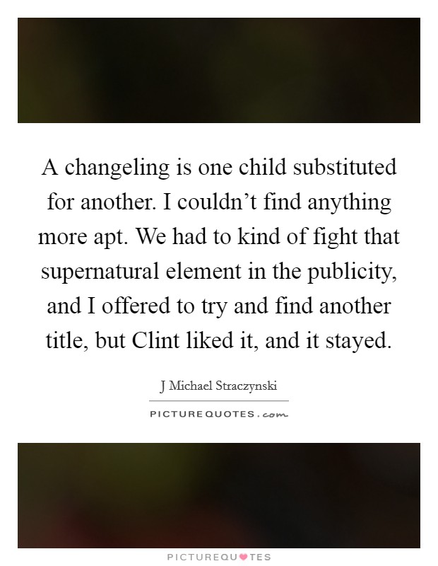 A changeling is one child substituted for another. I couldn't find anything more apt. We had to kind of fight that supernatural element in the publicity, and I offered to try and find another title, but Clint liked it, and it stayed Picture Quote #1