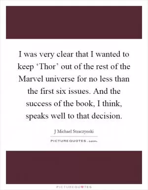 I was very clear that I wanted to keep ‘Thor’ out of the rest of the Marvel universe for no less than the first six issues. And the success of the book, I think, speaks well to that decision Picture Quote #1