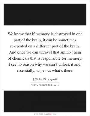 We know that if memory is destroyed in one part of the brain, it can be sometimes re-created on a different part of the brain. And once we can unravel that amino chain of chemicals that is responsible for memory, I see no reason why we can’t unlock it and, essentially, wipe out what’s there Picture Quote #1