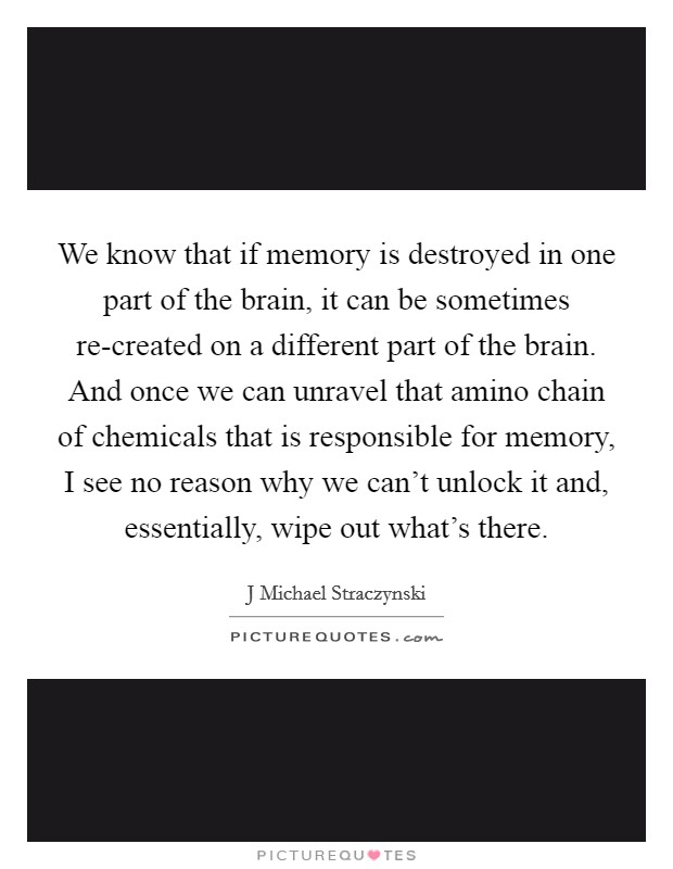We know that if memory is destroyed in one part of the brain, it can be sometimes re-created on a different part of the brain. And once we can unravel that amino chain of chemicals that is responsible for memory, I see no reason why we can't unlock it and, essentially, wipe out what's there Picture Quote #1