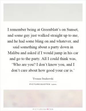 I remember being at Greenblatt’s on Sunset, and some guy just walked straight up to me, and he had some bling on and whatever, and said something about a party down in Malibu and asked if I would jump in his car and go to the party. All I could think was, ‘Who are you? I don’t know you, and I don’t care about how good your car is.’ Picture Quote #1