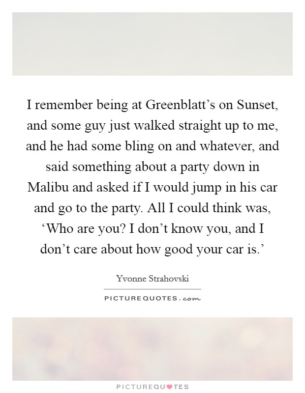 I remember being at Greenblatt's on Sunset, and some guy just walked straight up to me, and he had some bling on and whatever, and said something about a party down in Malibu and asked if I would jump in his car and go to the party. All I could think was, ‘Who are you? I don't know you, and I don't care about how good your car is.' Picture Quote #1