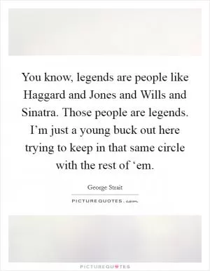 You know, legends are people like Haggard and Jones and Wills and Sinatra. Those people are legends. I’m just a young buck out here trying to keep in that same circle with the rest of ‘em Picture Quote #1