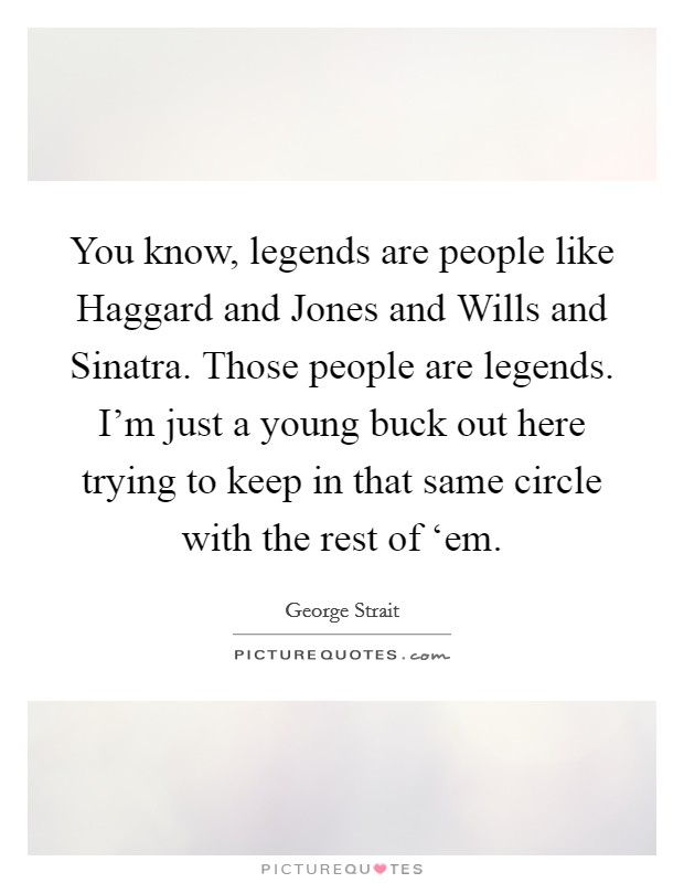 You know, legends are people like Haggard and Jones and Wills and Sinatra. Those people are legends. I'm just a young buck out here trying to keep in that same circle with the rest of ‘em Picture Quote #1
