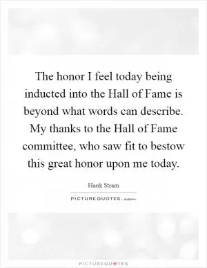 The honor I feel today being inducted into the Hall of Fame is beyond what words can describe. My thanks to the Hall of Fame committee, who saw fit to bestow this great honor upon me today Picture Quote #1