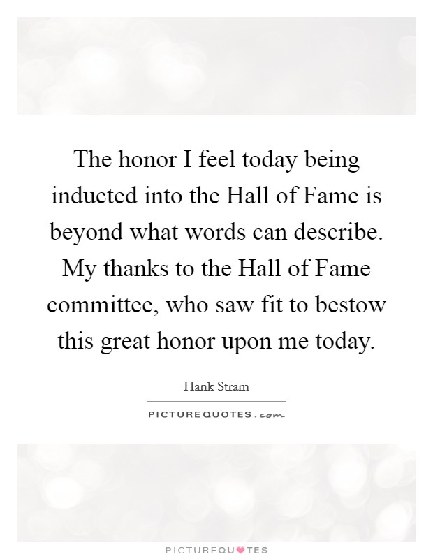 The honor I feel today being inducted into the Hall of Fame is beyond what words can describe. My thanks to the Hall of Fame committee, who saw fit to bestow this great honor upon me today Picture Quote #1