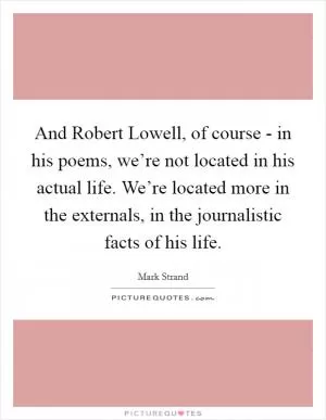 And Robert Lowell, of course - in his poems, we’re not located in his actual life. We’re located more in the externals, in the journalistic facts of his life Picture Quote #1