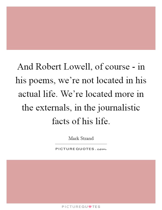 And Robert Lowell, of course - in his poems, we're not located in his actual life. We're located more in the externals, in the journalistic facts of his life Picture Quote #1