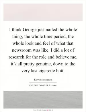 I think George just nailed the whole thing, the whole time period, the whole look and feel of what that newsroom was like. I did a lot of research for the role and believe me, it’s all pretty genuine, down to the very last cigarette butt Picture Quote #1