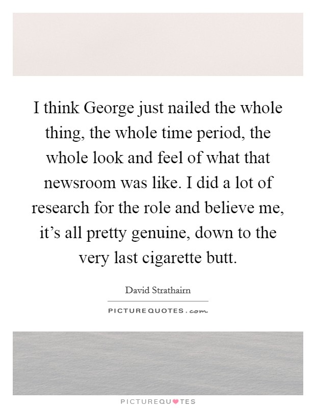 I think George just nailed the whole thing, the whole time period, the whole look and feel of what that newsroom was like. I did a lot of research for the role and believe me, it's all pretty genuine, down to the very last cigarette butt Picture Quote #1
