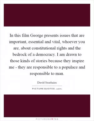 In this film George presents issues that are important, essential and vital, whoever you are, about constitutional rights and the bedrock of a democracy. I am drawn to those kinds of stories because they inspire me - they are responsible to a populace and responsible to man Picture Quote #1