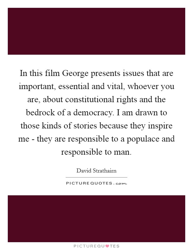 In this film George presents issues that are important, essential and vital, whoever you are, about constitutional rights and the bedrock of a democracy. I am drawn to those kinds of stories because they inspire me - they are responsible to a populace and responsible to man Picture Quote #1