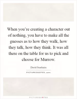 When you’re creating a character out of nothing, you have to make all the guesses as to how they walk, how they talk, how they think. It was all there on the table for us to pick and choose for Murrow Picture Quote #1