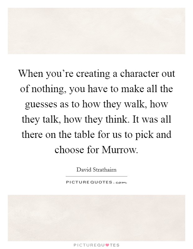 When you're creating a character out of nothing, you have to make all the guesses as to how they walk, how they talk, how they think. It was all there on the table for us to pick and choose for Murrow Picture Quote #1