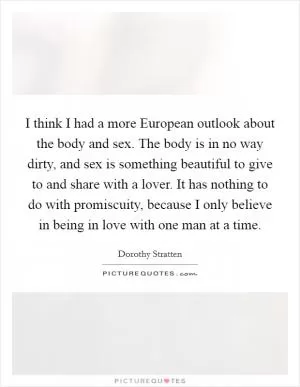 I think I had a more European outlook about the body and sex. The body is in no way dirty, and sex is something beautiful to give to and share with a lover. It has nothing to do with promiscuity, because I only believe in being in love with one man at a time Picture Quote #1