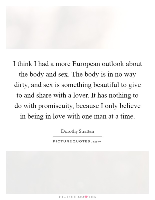 I think I had a more European outlook about the body and sex. The body is in no way dirty, and sex is something beautiful to give to and share with a lover. It has nothing to do with promiscuity, because I only believe in being in love with one man at a time Picture Quote #1