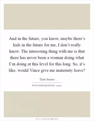 And in the future, you know, maybe there’s kids in the future for me, I don’t really know. The interesting thing with me is that there has never been a woman doing what I’m doing at this level for this long. So, it’s like, would Vince give me maternity leave? Picture Quote #1