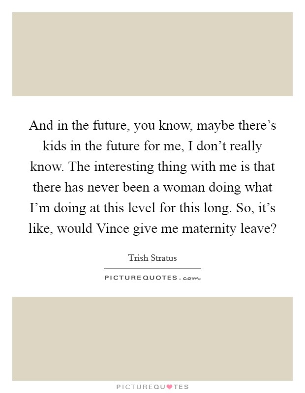 And in the future, you know, maybe there's kids in the future for me, I don't really know. The interesting thing with me is that there has never been a woman doing what I'm doing at this level for this long. So, it's like, would Vince give me maternity leave? Picture Quote #1