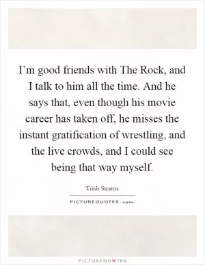 I’m good friends with The Rock, and I talk to him all the time. And he says that, even though his movie career has taken off, he misses the instant gratification of wrestling, and the live crowds, and I could see being that way myself Picture Quote #1