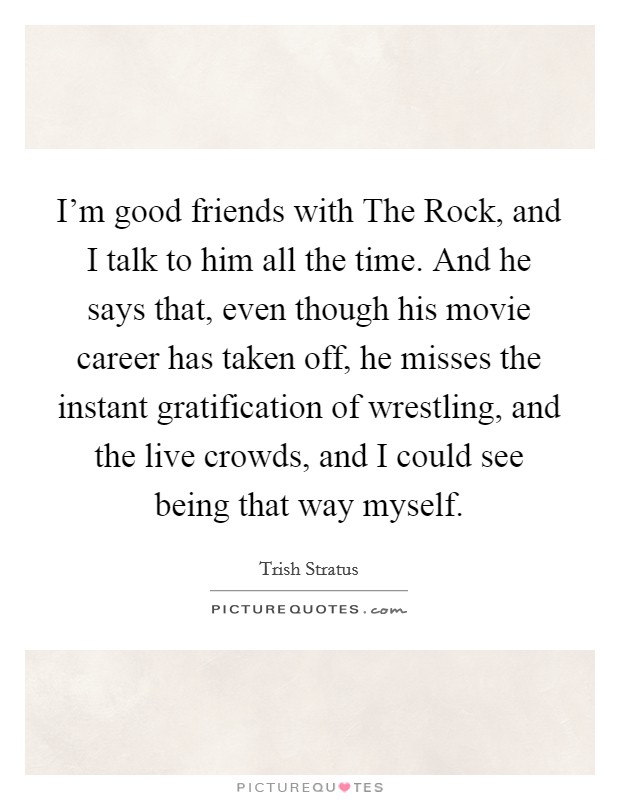 I'm good friends with The Rock, and I talk to him all the time. And he says that, even though his movie career has taken off, he misses the instant gratification of wrestling, and the live crowds, and I could see being that way myself Picture Quote #1
