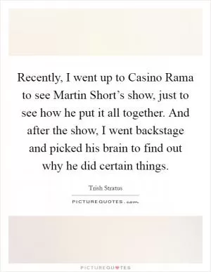 Recently, I went up to Casino Rama to see Martin Short’s show, just to see how he put it all together. And after the show, I went backstage and picked his brain to find out why he did certain things Picture Quote #1