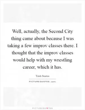 Well, actually, the Second City thing came about because I was taking a few improv classes there. I thought that the improv classes would help with my wrestling career, which it has Picture Quote #1