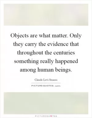 Objects are what matter. Only they carry the evidence that throughout the centuries something really happened among human beings Picture Quote #1