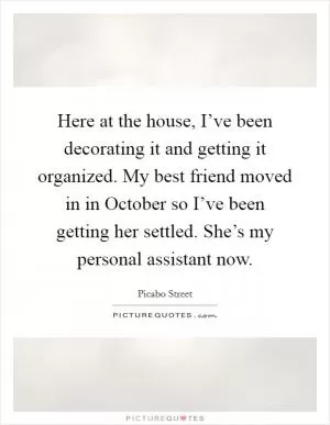 Here at the house, I’ve been decorating it and getting it organized. My best friend moved in in October so I’ve been getting her settled. She’s my personal assistant now Picture Quote #1