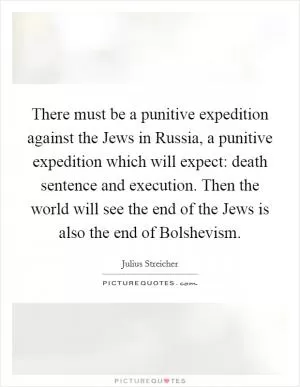 There must be a punitive expedition against the Jews in Russia, a punitive expedition which will expect: death sentence and execution. Then the world will see the end of the Jews is also the end of Bolshevism Picture Quote #1