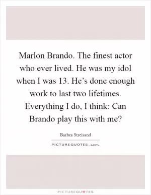 Marlon Brando. The finest actor who ever lived. He was my idol when I was 13. He’s done enough work to last two lifetimes. Everything I do, I think: Can Brando play this with me? Picture Quote #1