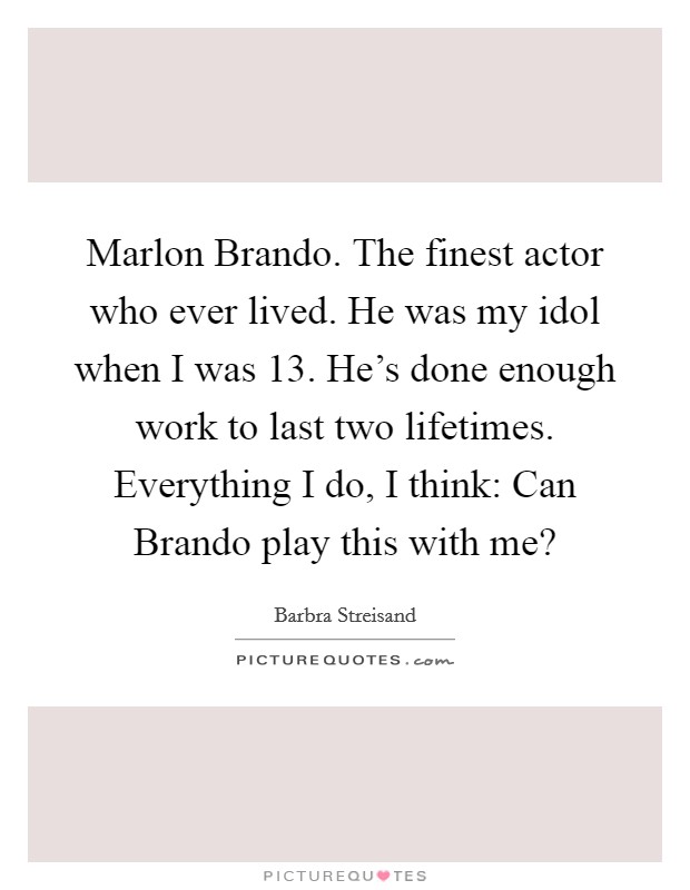Marlon Brando. The finest actor who ever lived. He was my idol when I was 13. He's done enough work to last two lifetimes. Everything I do, I think: Can Brando play this with me? Picture Quote #1