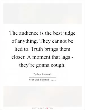 The audience is the best judge of anything. They cannot be lied to. Truth brings them closer. A moment that lags - they’re gonna cough Picture Quote #1