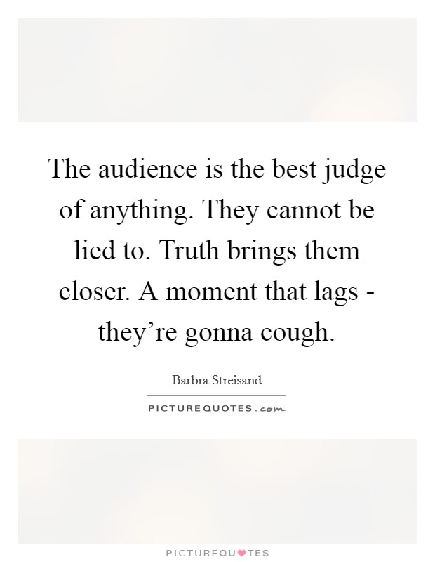 The audience is the best judge of anything. They cannot be lied to. Truth brings them closer. A moment that lags - they're gonna cough Picture Quote #1