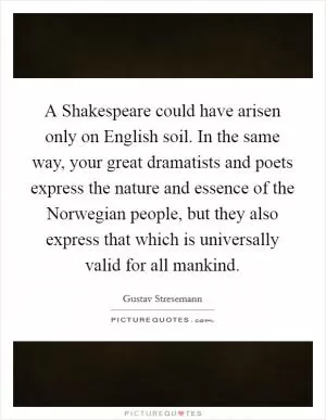 A Shakespeare could have arisen only on English soil. In the same way, your great dramatists and poets express the nature and essence of the Norwegian people, but they also express that which is universally valid for all mankind Picture Quote #1