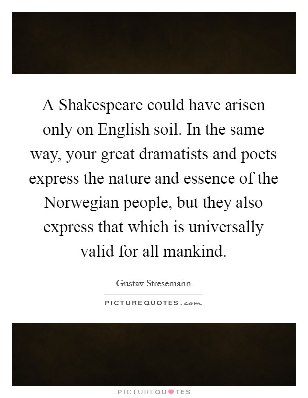 A Shakespeare could have arisen only on English soil. In the same way, your great dramatists and poets express the nature and essence of the Norwegian people, but they also express that which is universally valid for all mankind Picture Quote #1