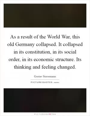 As a result of the World War, this old Germany collapsed. It collapsed in its constitution, in its social order, in its economic structure. Its thinking and feeling changed Picture Quote #1
