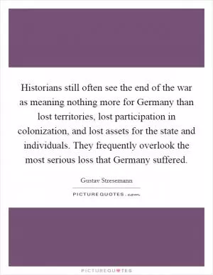 Historians still often see the end of the war as meaning nothing more for Germany than lost territories, lost participation in colonization, and lost assets for the state and individuals. They frequently overlook the most serious loss that Germany suffered Picture Quote #1