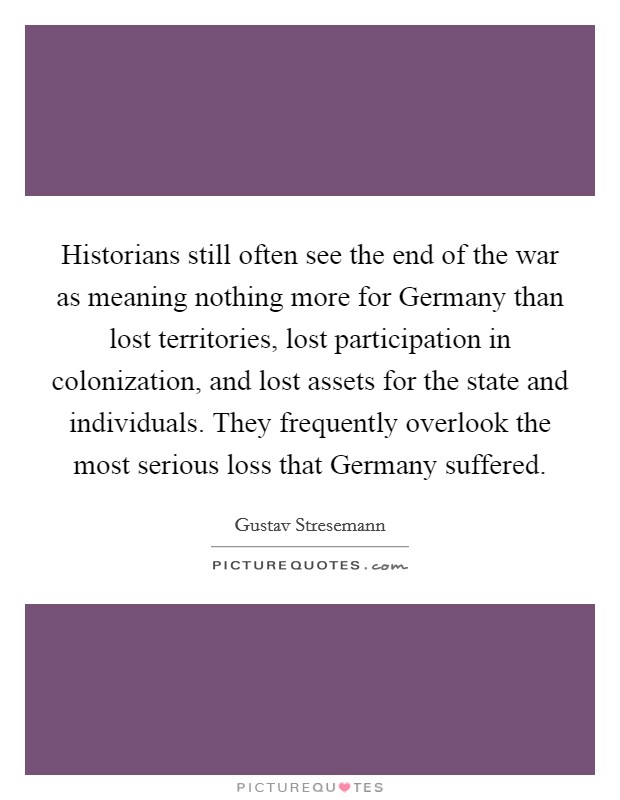 Historians still often see the end of the war as meaning nothing more for Germany than lost territories, lost participation in colonization, and lost assets for the state and individuals. They frequently overlook the most serious loss that Germany suffered Picture Quote #1