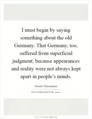 I must begin by saying something about the old Germany. That Germany, too, suffered from superficial judgment, because appearances and reality were not always kept apart in people’s minds Picture Quote #1