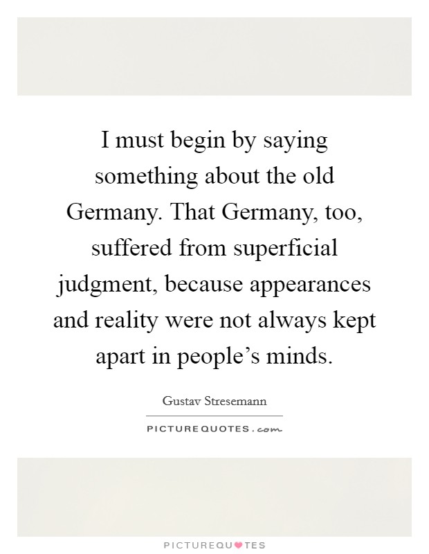 I must begin by saying something about the old Germany. That Germany, too, suffered from superficial judgment, because appearances and reality were not always kept apart in people's minds Picture Quote #1