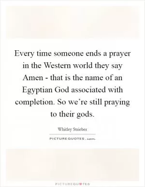 Every time someone ends a prayer in the Western world they say Amen - that is the name of an Egyptian God associated with completion. So we’re still praying to their gods Picture Quote #1
